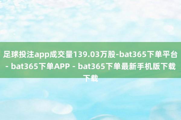 足球投注app成交量139.03万股-bat365下单平台- bat365下单APP - bat365下单最新手机版下载