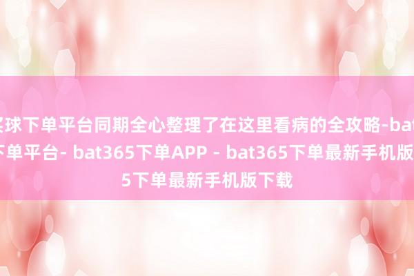 买球下单平台同期全心整理了在这里看病的全攻略-bat365下单平台- bat365下单APP - bat365下单最新手机版下载