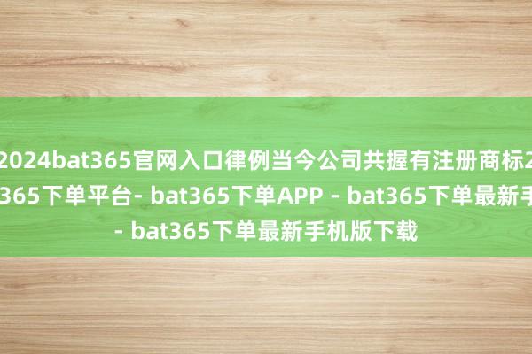 2024bat365官网入口律例当今公司共握有注册商标241件-bat365下单平台- bat365下单APP - bat365下单最新手机版下载