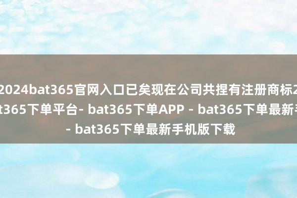 2024bat365官网入口已矣现在公司共捏有注册商标2427件-bat365下单平台- bat365下单APP - bat365下单最新手机版下载