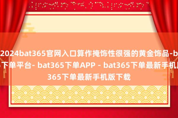 2024bat365官网入口算作掩饰性很强的黄金饰品-bat365下单平台- bat365下单APP - bat365下单最新手机版下载