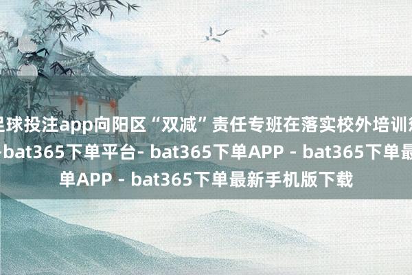 足球投注app向阳区“双减”责任专班在落实校外培训惩处专项手脚中-bat365下单平台- bat365下单APP - bat365下单最新手机版下载