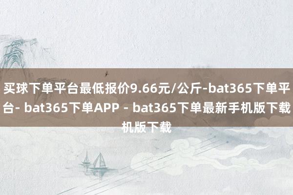 买球下单平台最低报价9.66元/公斤-bat365下单平台- bat365下单APP - bat365下单最新手机版下载