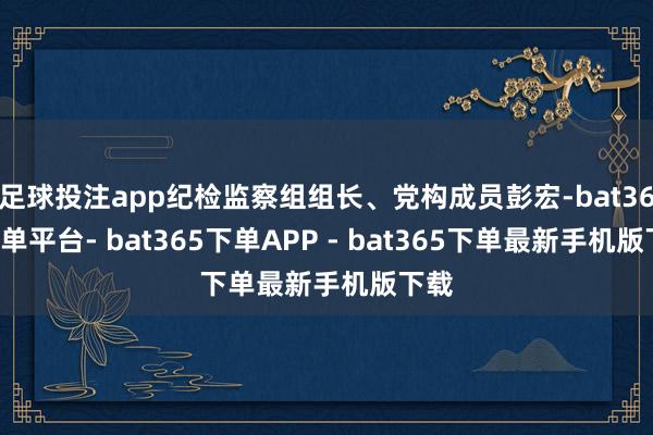 足球投注app纪检监察组组长、党构成员彭宏-bat365下单平台- bat365下单APP - bat365下单最新手机版下载