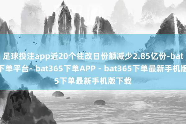 足球投注app近20个往改日份额减少2.85亿份-bat365下单平台- bat365下单APP - bat365下单最新手机版下载