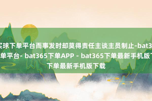 买球下单平台而事发时却莫得责任主谈主员制止-bat365下单平台- bat365下单APP - bat365下单最新手机版下载