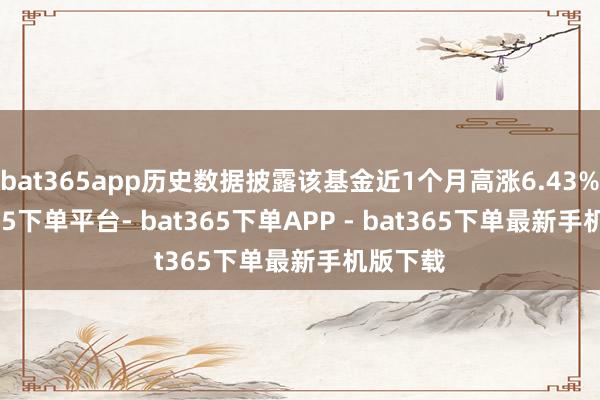 bat365app历史数据披露该基金近1个月高涨6.43%-bat365下单平台- bat365下单APP - bat365下单最新手机版下载