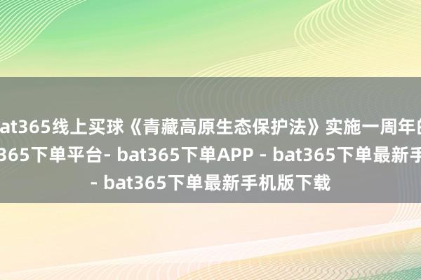 bat365线上买球《青藏高原生态保护法》实施一周年的日子-bat365下单平台- bat365下单APP - bat365下单最新手机版下载