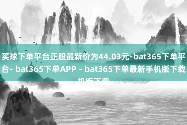 买球下单平台正股最新价为44.03元-bat365下单平台- bat365下单APP - bat365下单最新手机版下载