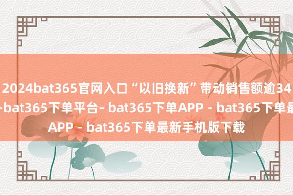 2024bat365官网入口　　“以旧换新”带动销售额逾340亿元　　本年9月-bat365下单平台- bat365下单APP - bat365下单最新手机版下载