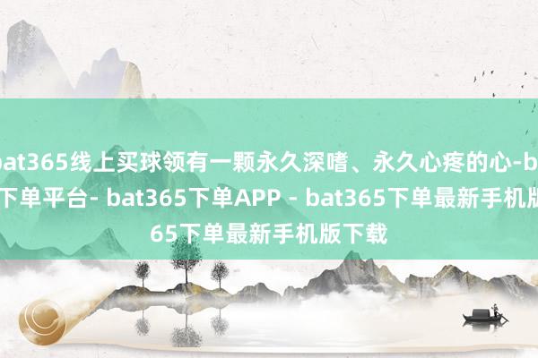 bat365线上买球领有一颗永久深嗜、永久心疼的心-bat365下单平台- bat365下单APP - bat365下单最新手机版下载