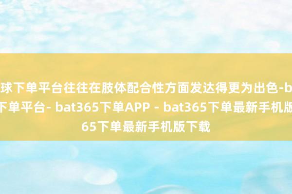 买球下单平台往往在肢体配合性方面发达得更为出色-bat365下单平台- bat365下单APP - bat365下单最新手机版下载