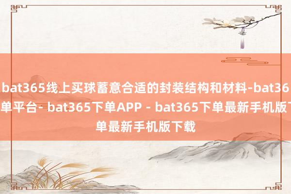bat365线上买球蓄意合适的封装结构和材料-bat365下单平台- bat365下单APP - bat365下单最新手机版下载