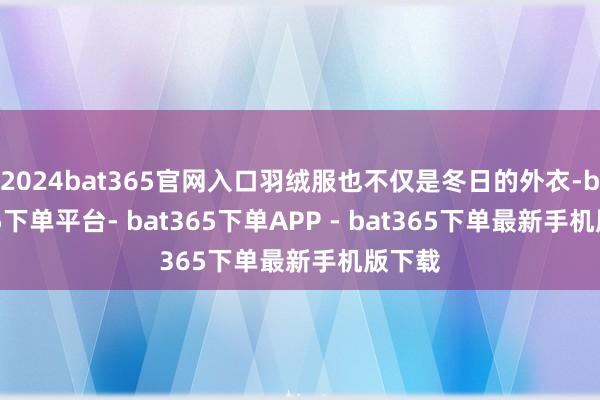 2024bat365官网入口羽绒服也不仅是冬日的外衣-bat365下单平台- bat365下单APP - bat365下单最新手机版下载