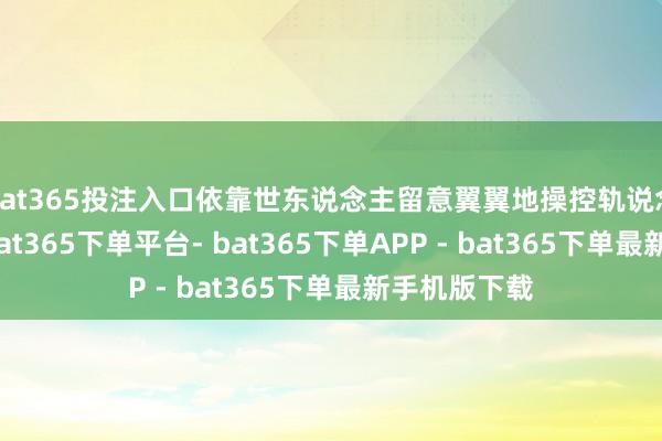 bat365投注入口依靠世东说念主留意翼翼地操控轨说念的歪斜度-bat365下单平台- bat365下单APP - bat365下单最新手机版下载
