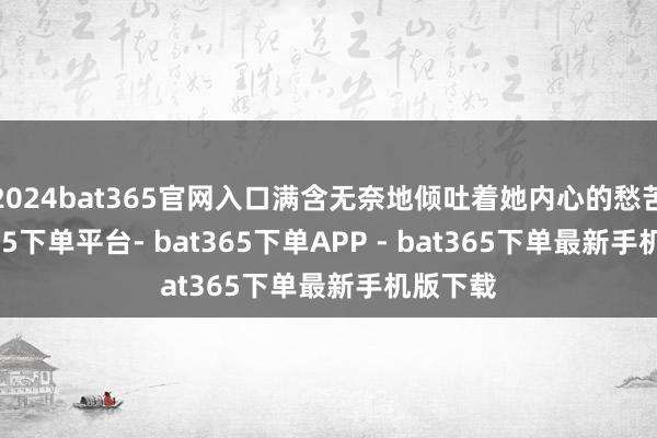 2024bat365官网入口满含无奈地倾吐着她内心的愁苦-bat365下单平台- bat365下单APP - bat365下单最新手机版下载