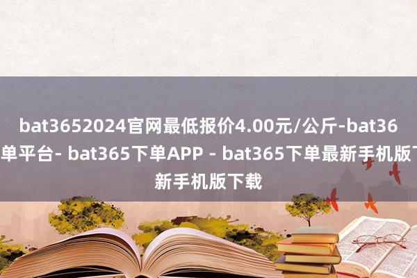 bat3652024官网最低报价4.00元/公斤-bat365下单平台- bat365下单APP - bat365下单最新手机版下载