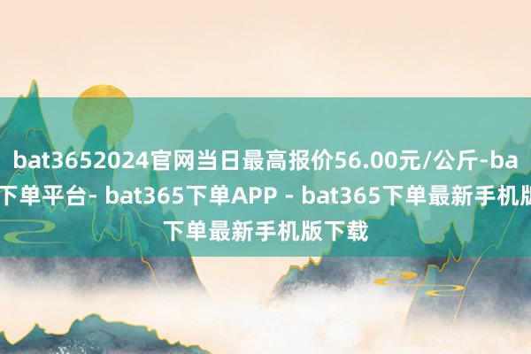 bat3652024官网当日最高报价56.00元/公斤-bat365下单平台- bat365下单APP - bat365下单最新手机版下载
