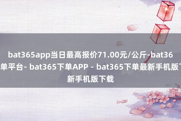 bat365app当日最高报价71.00元/公斤-bat365下单平台- bat365下单APP - bat365下单最新手机版下载
