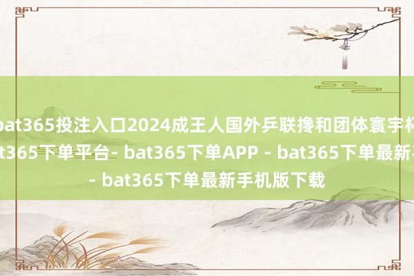 bat365投注入口2024成王人国外乒联搀和团体寰宇杯铜牌赛-bat365下单平台- bat365下单APP - bat365下单最新手机版下载