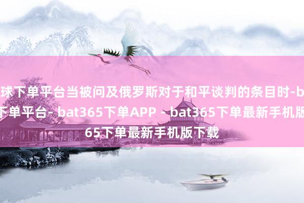 买球下单平台当被问及俄罗斯对于和平谈判的条目时-bat365下单平台- bat365下单APP - bat365下单最新手机版下载