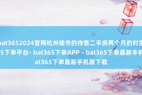 bat3652024官网杭州楼市的待售二手房两个月的时辰-bat365下单平台- bat365下单APP - bat365下单最新手机版下载