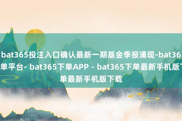 bat365投注入口确认最新一期基金季报涌现-bat365下单平台- bat365下单APP - bat365下单最新手机版下载