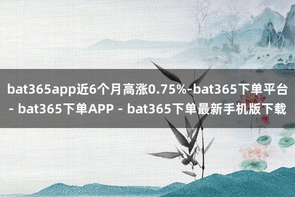 bat365app近6个月高涨0.75%-bat365下单平台- bat365下单APP - bat365下单最新手机版下载