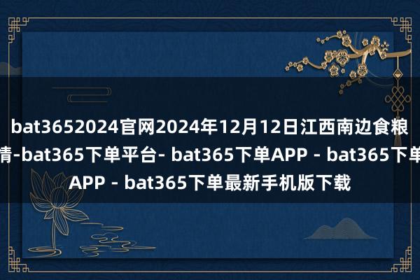 bat3652024官网2024年12月12日江西南边食粮交游阛阓价钱行情-bat365下单平台- bat365下单APP - bat365下单最新手机版下载