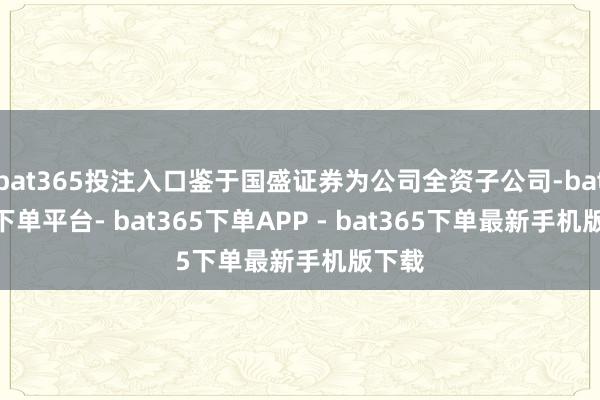 bat365投注入口鉴于国盛证券为公司全资子公司-bat365下单平台- bat365下单APP - bat365下单最新手机版下载