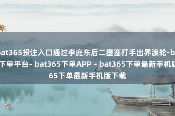 bat365投注入口通过李庭东后二壅塞打手出界渡轮-bat365下单平台- bat365下单APP - bat365下单最新手机版下载