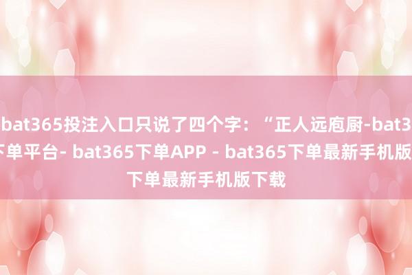 bat365投注入口只说了四个字：“正人远庖厨-bat365下单平台- bat365下单APP - bat365下单最新手机版下载