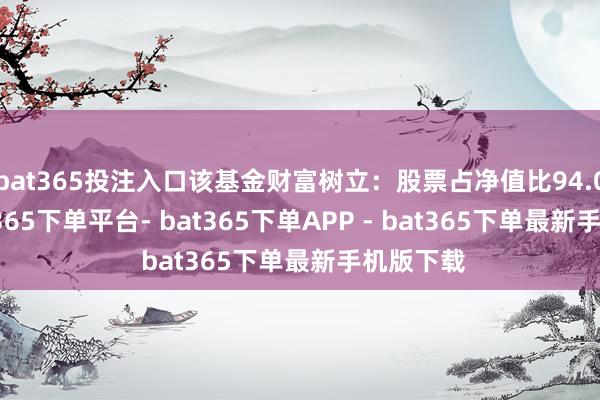 bat365投注入口该基金财富树立：股票占净值比94.08%-bat365下单平台- bat365下单APP - bat365下单最新手机版下载