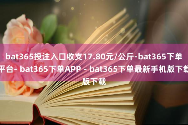 bat365投注入口收支17.80元/公斤-bat365下单平台- bat365下单APP - bat365下单最新手机版下载