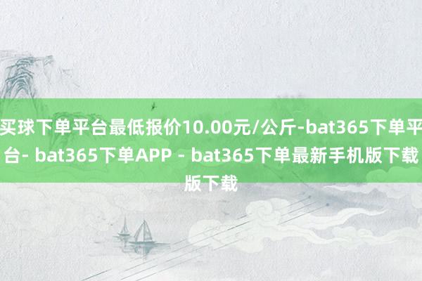 买球下单平台最低报价10.00元/公斤-bat365下单平台- bat365下单APP - bat365下单最新手机版下载
