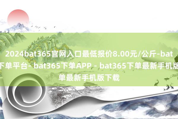 2024bat365官网入口最低报价8.00元/公斤-bat365下单平台- bat365下单APP - bat365下单最新手机版下载