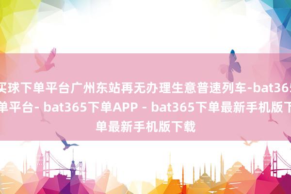 买球下单平台广州东站再无办理生意普速列车-bat365下单平台- bat365下单APP - bat365下单最新手机版下载
