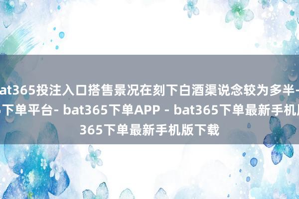 bat365投注入口搭售景况在刻下白酒渠说念较为多半-bat365下单平台- bat365下单APP - bat365下单最新手机版下载