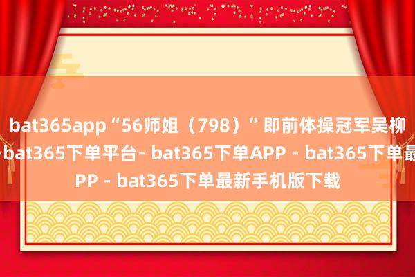 bat365app“56师姐（798）”即前体操冠军吴柳芳的抖音账号-bat365下单平台- bat365下单APP - bat365下单最新手机版下载