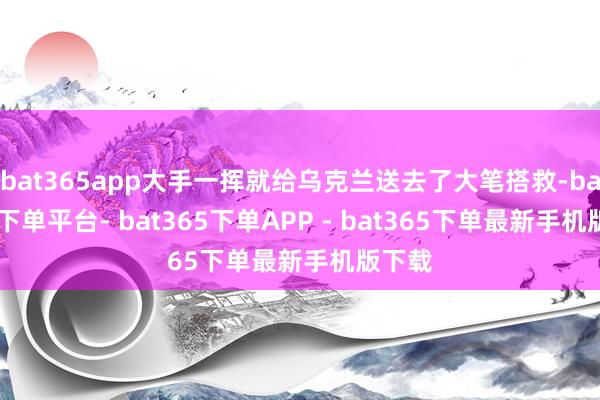 bat365app大手一挥就给乌克兰送去了大笔搭救-bat365下单平台- bat365下单APP - bat365下单最新手机版下载