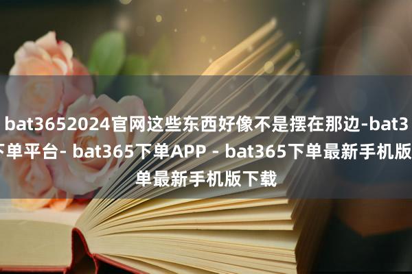 bat3652024官网这些东西好像不是摆在那边-bat365下单平台- bat365下单APP - bat365下单最新手机版下载