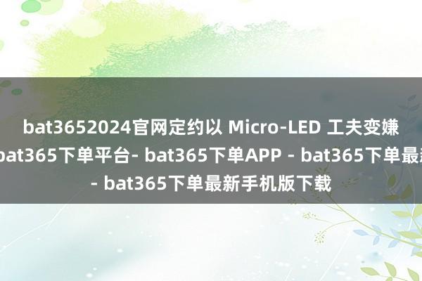 bat3652024官网定约以 Micro-LED 工夫变嫌需求为导向-bat365下单平台- bat365下单APP - bat365下单最新手机版下载