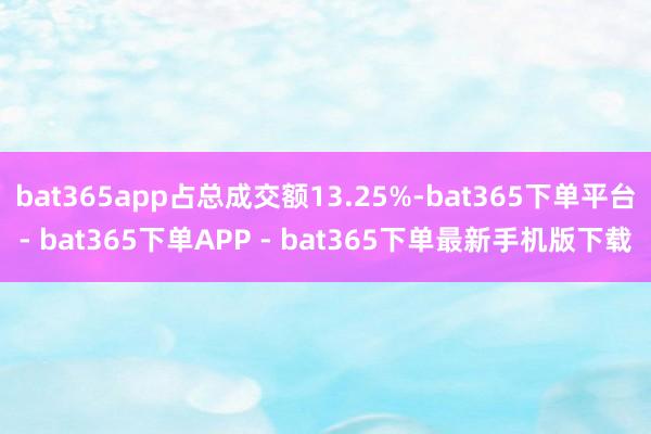 bat365app占总成交额13.25%-bat365下单平台- bat365下单APP - bat365下单最新手机版下载