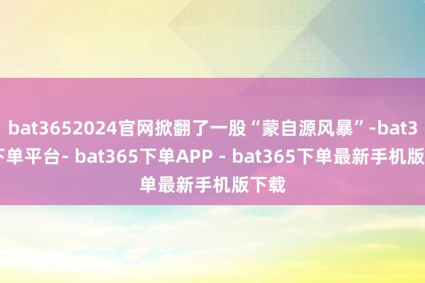 bat3652024官网掀翻了一股“蒙自源风暴”-bat365下单平台- bat365下单APP - bat365下单最新手机版下载