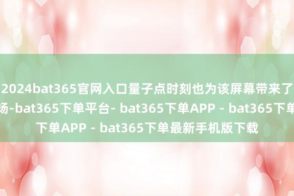 2024bat365官网入口量子点时刻也为该屏幕带来了更丰富的颜色弘扬-bat365下单平台- bat365下单APP - bat365下单最新手机版下载