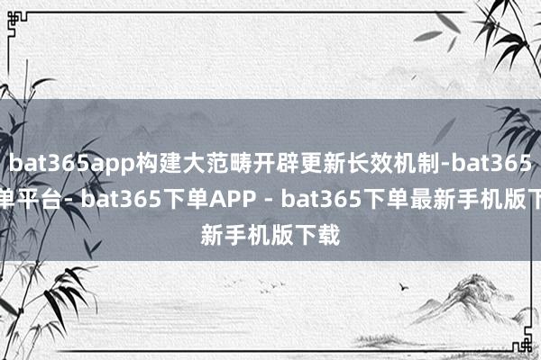 bat365app构建大范畴开辟更新长效机制-bat365下单平台- bat365下单APP - bat365下单最新手机版下载