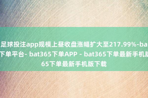 足球投注app规模上昼收盘涨幅扩大至217.99%-bat365下单平台- bat365下单APP - bat365下单最新手机版下载