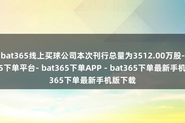 bat365线上买球公司本次刊行总量为3512.00万股-bat365下单平台- bat365下单APP - bat365下单最新手机版下载