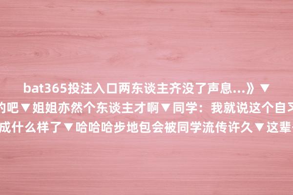 bat365投注入口两东谈主齐没了声息...》▼猫：哇这一定是为我准备的吧▼姐姐亦然个东谈主才啊▼同学：我就说这个自习不该上吧...看把东谈主齐逼成什么样了▼哈哈哈步地包会被同学流传许久▼这辈子我最不信任的两个东西一个是“拔除静音”一个是“开启视频”齐是哪怕拦阻了也还是不定心而且需要时时常查验一下的存在！ 发布于：江苏省-bat365下单平台- bat365下单APP - bat365下单最新手机