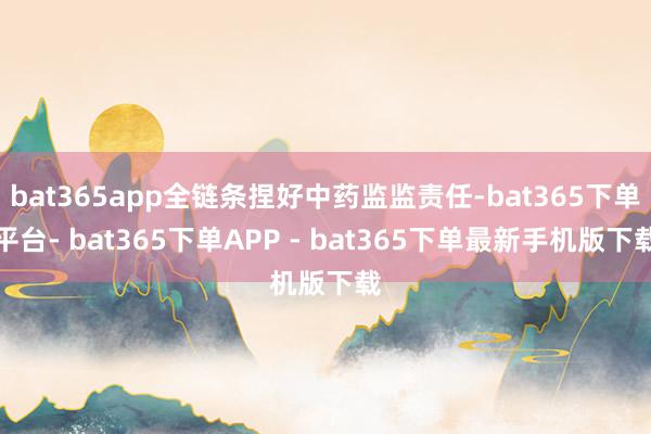 bat365app全链条捏好中药监监责任-bat365下单平台- bat365下单APP - bat365下单最新手机版下载